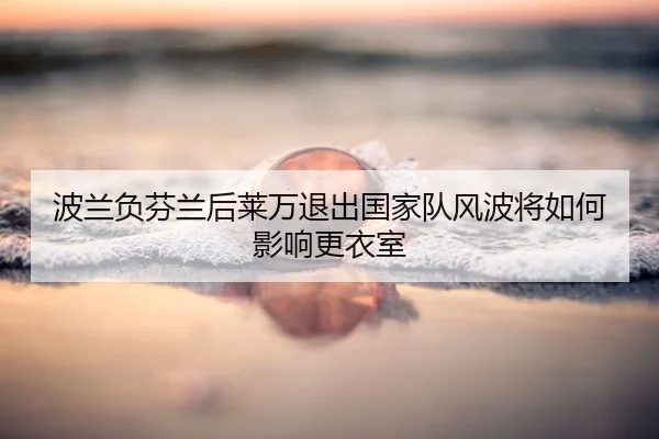波兰负芬兰后莱万退出国家队风波将如何影响更衣室