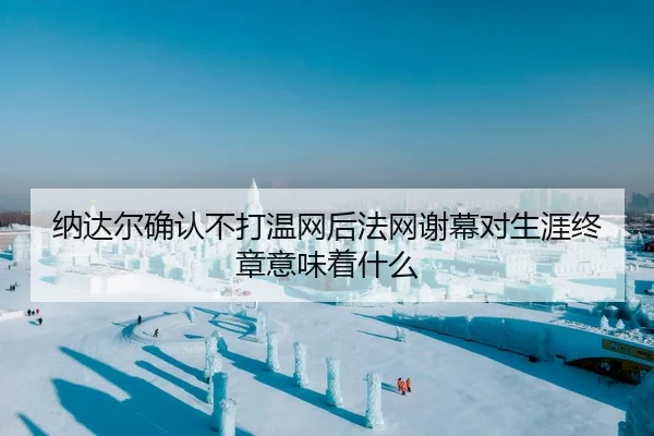 纳达尔确认不打温网后法网谢幕对生涯终章意味着什么